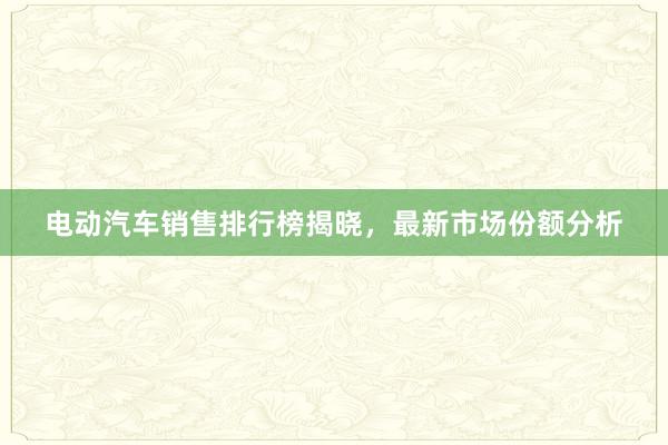 电动汽车销售排行榜揭晓，最新市场份额分析