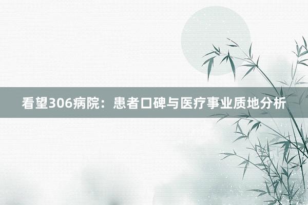 看望306病院：患者口碑与医疗事业质地分析